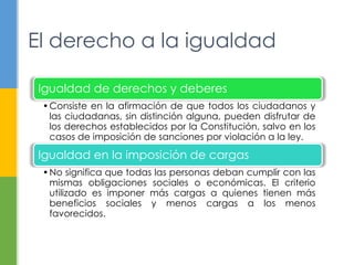 El derecho a la igualdad
Igualdad de derechos y deberes
•Consiste en la afirmación de que todos los ciudadanos y
las ciudadanas, sin distinción alguna, pueden disfrutar de
los derechos establecidos por la Constitución, salvo en los
casos de imposición de sanciones por violación a la ley.
Igualdad en la imposición de cargas
•No significa que todas las personas deban cumplir con las
mismas obligaciones sociales o económicas. El criterio
utilizado es imponer más cargas a quienes tienen más
beneficios sociales y menos cargas a los menos
favorecidos.
 
