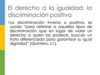La discriminación inversa o positiva, es
usada “para referirse a aquellos tipos de
discriminación que en lugar de violar un
derecho a quien las padece, buscan un
trato diferenciado para garantizar su igual
dignidad” (Quintero, s.f.).
El derecho a la igualdad: la
discriminación positiva
 