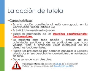 Características:
 Es una acción constitucional: está consagrada en la
Constitución Política (artículo 86)
 Es judicial: la resuelven los jueces.
 Busca la protección de los derechos constitucionales
fundamentales.
 Se presenta ante toda acción u omisión de las
autoridades públicas y de los particulares que haya
violado, viole o amenace violar cualquiera de los
derechos fundamentales.
 Puede ser presentada por personas naturales o jurídicas
afectadas en sus derechos fundamentales o en amenaza
de serlo.
 Debe ser resuelta en diez días
La acción de tutela
Para mayor información consulte el art. 86 de la Constitución
Política y los primeros artículos del Decreto 2591 de 1991.
 
