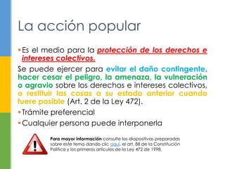 Es el medio para la protección de los derechos e
intereses colectivos.
Se puede ejercer para evitar el daño contingente,
hacer cesar el peligro, la amenaza, la vulneración
o agravio sobre los derechos e intereses colectivos,
o restituir las cosas a su estado anterior cuando
fuere posible (Art. 2 de la Ley 472).
Trámite preferencial
Cualquier persona puede interponerla
La acción popular
Para mayor información consulte las diapositivas preparadas
sobre este tema dando clic aquí, el art. 88 de la Constitución
Política y los primeros artículos de la Ley 472 de 1998.
 