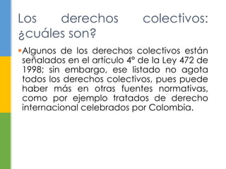 Algunos de los derechos colectivos están
señalados en el artículo 4° de la Ley 472 de
1998; sin embargo, ese listado no agota
todos los derechos colectivos, pues puede
haber más en otras fuentes normativas,
como por ejemplo tratados de derecho
internacional celebrados por Colombia.
Los derechos colectivos:
¿cuáles son?
 