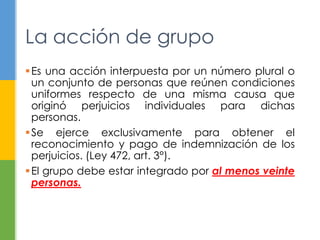 Es una acción interpuesta por un número plural o
un conjunto de personas que reúnen condiciones
uniformes respecto de una misma causa que
originó perjuicios individuales para dichas
personas.
Se ejerce exclusivamente para obtener el
reconocimiento y pago de indemnización de los
perjuicios. (Ley 472, art. 3°).
El grupo debe estar integrado por al menos veinte
personas.
La acción de grupo
 