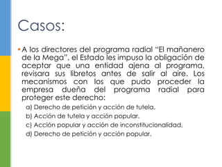 A los directores del programa radial “El mañanero
de la Mega”, el Estado les impuso la obligación de
aceptar que una entidad ajena al programa,
revisara sus libretos antes de salir al aire. Los
mecanismos con los que pudo proceder la
empresa dueña del programa radial para
proteger este derecho:
a) Derecho de petición y acción de tutela.
b) Acción de tutela y acción popular.
c) Acción popular y acción de inconstitucionalidad.
d) Derecho de petición y acción popular.
Casos:
 