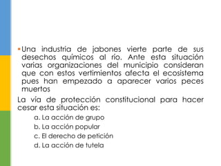 Una industria de jabones vierte parte de sus
desechos químicos al río. Ante esta situación
varias organizaciones del municipio consideran
que con estos vertimientos afecta el ecosistema
pues han empezado a aparecer varios peces
muertos
La vía de protección constitucional para hacer
cesar esta situación es:
a. La acción de grupo
b. La acción popular
c. El derecho de petición
d. La acción de tutela
 