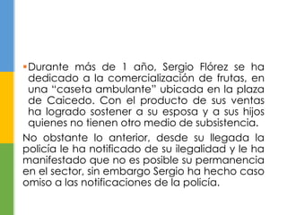 Durante más de 1 año, Sergio Flórez se ha
dedicado a la comercialización de frutas, en
una “caseta ambulante” ubicada en la plaza
de Caicedo. Con el producto de sus ventas
ha logrado sostener a su esposa y a sus hijos
quienes no tienen otro medio de subsistencia.
No obstante lo anterior, desde su llegada la
policía le ha notificado de su ilegalidad y le ha
manifestado que no es posible su permanencia
en el sector, sin embargo Sergio ha hecho caso
omiso a las notificaciones de la policía.
 