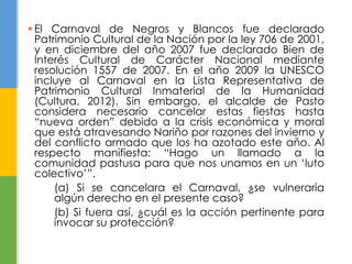  El Carnaval de Negros y Blancos fue declarado
Patrimonio Cultural de la Nación por la ley 706 de 2001,
y en diciembre del año 2007 fue declarado Bien de
Interés Cultural de Carácter Nacional mediante
resolución 1557 de 2007. En el año 2009 la UNESCO
incluye al Carnaval en la Lista Representativa de
Patrimonio Cultural Inmaterial de la Humanidad
(Cultura, 2012). Sin embargo, el alcalde de Pasto
considera necesario cancelar estas fiestas hasta
“nueva orden” debido a la crisis económica y moral
que está atravesando Nariño por razones del invierno y
del conflicto armado que los ha azotado este año. Al
respecto manifiesta: “Hago un llamado a la
comunidad pastusa para que nos unamos en un „luto
colectivo‟”.
(a) Si se cancelara el Carnaval, ¿se vulneraría
algún derecho en el presente caso?
(b) Si fuera así, ¿cuál es la acción pertinente para
invocar su protección?
 
