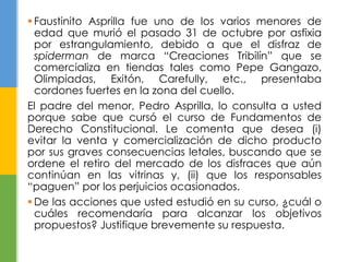  Faustinito Asprilla fue uno de los varios menores de
edad que murió el pasado 31 de octubre por asfixia
por estrangulamiento, debido a que el disfraz de
spiderman de marca “Creaciones Tribilín” que se
comercializa en tiendas tales como Pepe Gangazo,
Olimpiadas, Exitón, Carefully, etc., presentaba
cordones fuertes en la zona del cuello.
El padre del menor, Pedro Asprilla, lo consulta a usted
porque sabe que cursó el curso de Fundamentos de
Derecho Constitucional. Le comenta que desea (i)
evitar la venta y comercialización de dicho producto
por sus graves consecuencias letales, buscando que se
ordene el retiro del mercado de los disfraces que aún
continúan en las vitrinas y, (ii) que los responsables
“paguen” por los perjuicios ocasionados.
 De las acciones que usted estudió en su curso, ¿cuál o
cuáles recomendaría para alcanzar los objetivos
propuestos? Justifique brevemente su respuesta.
 
