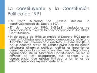 La Corte Suprema de Justicia declara la
constitucionalidad del Decreto 927.
 27 de mayo de 1990: 5‟095.631 ciudadanos se
pronunciaron a favor de la convocatoria de la Asamblea
Constitucional.
 24 de agosto de 1990: se expide el Decreto 1926 por el
cual se facilitaba que el pueblo convocara y eligiera la
Asamblea en un mismo acto electoral. Este decreto (fruto
de un acuerdo previo de César Gaviria con los cuatro
principales dirigentes políticos) definía los lineamientos
generales para la convocación, elección, integración y
organización de la Asamblea Constitucional. Se fijó el
número de los delegatarios, sus poderes y su
competencia, que estaba limitada a los temas de
reforma señalados expresamente en él.
La constituyente y la Constitución
Política de 1991
 