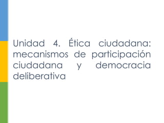 Unidad 4. Ética ciudadana:
mecanismos de participación
ciudadana y democracia
deliberativa
 