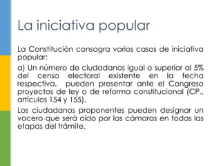La iniciativa popular
La Constitución consagra varios casos de iniciativa
popular:
a) Un número de ciudadanos igual o superior al 5%
del censo electoral existente en la fecha
respectiva, pueden presentar ante el Congreso
proyectos de ley o de reforma constitucional (CP.,
artículos 154 y 155).
Los ciudadanos proponentes pueden designar un
vocero que será oído por las cámaras en todas las
etapas del trámite.
 