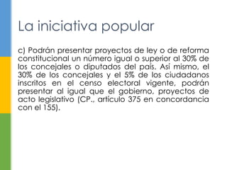 La iniciativa popular
c) Podrán presentar proyectos de ley o de reforma
constitucional un número igual o superior al 30% de
los concejales o diputados del país. Así mismo, el
30% de los concejales y el 5% de los ciudadanos
inscritos en el censo electoral vigente, podrán
presentar al igual que el gobierno, proyectos de
acto legislativo (CP., artículo 375 en concordancia
con el 155).
 