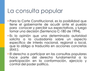 La consulta popular
 Para la Corte Constitucional, es la posibilidad que
tiene el gobernante de acudir ante el pueblo
para conocer y percibir sus expectativas, y luego
tomar una decisión (Sentencia C-180 de 1994).
 Es la opinión que una determinada autoridad
solicita a la ciudadanía sobre un aspecto
específico de interés nacional, regional o local,
que la obliga a traducirla en acciones concretas
(ibíd.).
 El derecho a participar en las consultas populares
hace parte del derecho fundamental a la
participación en la conformación, ejercicio y
control del poder político.
 