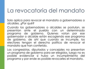 La revocatoria del mandato 
Solo aplica para revocar el mandato a gobernadores o 
alcaldes. ¿Por qué? 
Cuando los gobernadores o alcaldes se postulan, se 
presentan ante el pueblo con un determinado 
programa de gobierno. Quienes votan por ese 
gobernador o alcalde están escogiendo ese programa 
de gobierno, de ahí que cuando se incumple, los 
electores tengan el derecho político de revocar el 
mandato que han conferido. 
Los congresistas, diputados y concejales no presentan 
un programa de gobierno para ser elegidos, luego no es 
posible evidenciar si hubo un incumplimiento del 
programa y por ende es posible revocarles el mandato. 
 