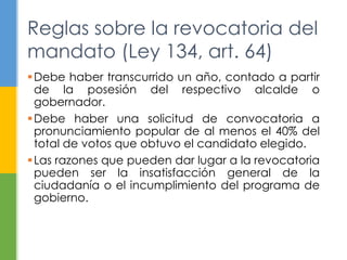 Reglas sobre la revocatoria del 
mandato (Ley 134, art. 64) 
Debe haber transcurrido un año, contado a partir 
de la posesión del respectivo alcalde o 
gobernador. 
Debe haber una solicitud de convocatoria a 
pronunciamiento popular de al menos el 40% del 
total de votos que obtuvo el candidato elegido. 
Las razones que pueden dar lugar a la revocatoria 
pueden ser la insatisfacción general de la 
ciudadanía o el incumplimiento del programa de 
gobierno. 
 