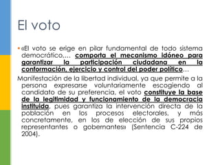 El voto 
 «El voto se erige en pilar fundamental de todo sistema 
democrático,… comporta el mecanismo idóneo para 
garantizar la participación ciudadana en la 
conformación, ejercicio y control del poder político… 
Manifestación de la libertad individual, ya que permite a la 
persona expresarse voluntariamente escogiendo al 
candidato de su preferencia, el voto constituye la base 
de la legitimidad y funcionamiento de la democracia 
instituida, pues garantiza la intervención directa de la 
población en los procesos electorales, y más 
concretamente, en los de elección de sus propios 
representantes o gobernantes» (Sentencia C-224 de 
2004). 
 