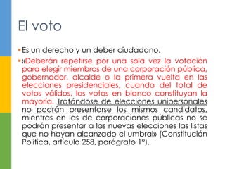 El voto 
 Es un derecho y un deber ciudadano. 
 «Deberán repetirse por una sola vez la votación 
para elegir miembros de una corporación pública, 
gobernador, alcalde o la primera vuelta en las 
elecciones presidenciales, cuando del total de 
votos válidos, los votos en blanco constituyan la 
mayoría. Tratándose de elecciones unipersonales 
no podrán presentarse los mismos candidatos, 
mientras en las de corporaciones públicas no se 
podrán presentar a las nuevas elecciones las listas 
que no hayan alcanzado el umbral» (Constitución 
Política, artículo 258, parágrafo 1°). 
 