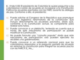 8.- (Vale 0.50) El presidente de Colombia le quiere preguntar a los 
colombianos si están de acuerdo en incorporar a la Constitución 
Política los acuerdos pactados con las FARC durante los diálogos 
de paz. Conforme a ello, el presidente: 
a) Puede solicitar al Congreso de la República que promulgue 
un acto legislativo reformatorio de la constitución que 
incluya directamente los acuerdos pactados, dado que, 
conforme a la Constitución actual, es competente para 
realizar esta tarea. 
b) Puede convocar a un plebiscito, teniendo en cuenta que a 
través de este mecanismo de participación se puede 
modificar la Constitución. 
c) No puede formular una “consulta popular” dado que este 
mecanismo de participación solo pueden ejercerlo los 
alcaldes y los gobernadores. 
d) Puede convocar a un referendo nacional para que los 
colombianos respondan a la pregunta ¿estaría de acuerdo 
en reformar la constitución para integrar los acuerdo pactos 
con las FARC? Si_ No_. 
 