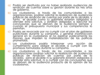 a) Podría ser destituido por no haber realizado audiencias de 
rendición de cuentas sobre su gestión durante los tres años 
de gobierno. 
b) Los ciudadanos, a través de las comunidades o las 
organizaciones, podrían solicitar la realización de audiencias 
públicas de rendición de cuentas por parte de la alcaldía, y 
tanto el alcalde como su gabinete estarían obligados a 
atender esta solicitud, y estarían obligados a ejecutar las 
conclusiones que se deriven de la audiencia siempre y 
cuando el presupuesto municipal y sus competencias lo 
permitan. 
c) Podría ser revocado por no cumplir con el plan de gobierno 
publicitado durante su campaña, y generar insatisfacción 
general en la ciudadanía al no explicar públicamente las 
razones que impiden la materialización de las políticas 
prometidas. 
d) Los ciudadanos podría interponer una acción de 
cumplimiento para obligar al alcalde a cumplir con las 
promesas formuladas durante su campaña. 
e) Los ciudadanos a través de las comunidades o las 
organizaciones podrían solicitar la realización de audiencias 
públicas de rendición de cuentas por parte de la 
alcaldía, pero el alcalde ni su gabinete estarían obligados a 
atender esta solicitud, ni a cumplir con las conclusiones que 
se deriven de la audiencia producto de la opinión de los 
ciudadanos. 
 