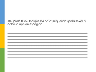 10.- (Vale 0.25). Indique los pasos requeridos para llevar a 
cabo la opción escogida. 
_________________________________________________________ 
_________________________________________________________ 
_________________________________________________________ 
_________________________________________________________ 
_________________________________________________________ 
_________________________________________________________ 
_________________________________________________________ 
_________________________________________________________ 
_________________________________________________________ 
 