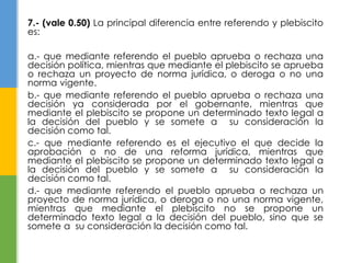 7.- (vale 0.50) La principal diferencia entre referendo y plebiscito 
es: 
a.- que mediante referendo el pueblo aprueba o rechaza una 
decisión política, mientras que mediante el plebiscito se aprueba 
o rechaza un proyecto de norma jurídica, o deroga o no una 
norma vigente. 
b.- que mediante referendo el pueblo aprueba o rechaza una 
decisión ya considerada por el gobernante, mientras que 
mediante el plebiscito se propone un determinado texto legal a 
la decisión del pueblo y se somete a su consideración la 
decisión como tal. 
c.- que mediante referendo es el ejecutivo el que decide la 
aprobación o no de una reforma jurídica, mientras que 
mediante el plebiscito se propone un determinado texto legal a 
la decisión del pueblo y se somete a su consideración la 
decisión como tal. 
d.- que mediante referendo el pueblo aprueba o rechaza un 
proyecto de norma jurídica, o deroga o no una norma vigente, 
mientras que mediante el plebiscito no se propone un 
determinado texto legal a la decisión del pueblo, sino que se 
somete a su consideración la decisión como tal. 
 