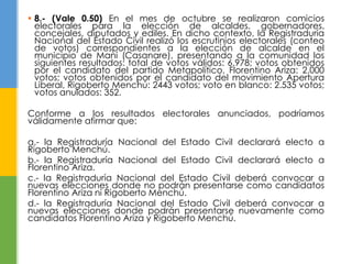  8.- (Vale 0.50) En el mes de octubre se realizaron comicios 
electorales para la elección de alcaldes, gobernadores, 
concejales, diputados y ediles. En dicho contexto, la Registraduría 
Nacional del Estado Civil realizó los escrutinios electorales (conteo 
de votos) correspondientes a la elección de alcalde en el 
municipio de Maní (Casanare), presentando a la comunidad los 
siguientes resultados: total de votos válidos: 6.978; votos obtenidos 
por el candidato del partido Metapolítico, Florentino Ariza: 2.000 
votos; votos obtenidos por el candidato del movimiento Apertura 
Liberal, Rigoberto Menchú: 2443 votos; voto en blanco: 2.535 votos; 
votos anulados: 352. 
Conforme a los resultados electorales anunciados, podríamos 
válidamente afirmar que: 
a.- la Registraduría Nacional del Estado Civil declarará electo a 
Rigoberto Menchú. 
b.- la Registraduría Nacional del Estado Civil declarará electo a 
Florentino Ariza. 
c.- la Registraduría Nacional del Estado Civil deberá convocar a 
nuevas elecciones donde no podrán presentarse como candidatos 
Florentino Ariza ni Rigoberto Menchú. 
d.- la Registraduría Nacional del Estado Civil deberá convocar a 
nuevas elecciones donde podrán presentarse nuevamente como 
candidatos Florentino Ariza y Rigoberto Menchú. 
 