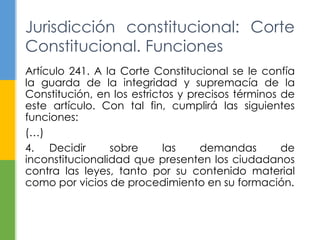 Jurisdicción constitucional: Corte 
Constitucional. Funciones 
Artículo 241. A la Corte Constitucional se le confía 
la guarda de la integridad y supremacía de la 
Constitución, en los estrictos y precisos términos de 
este artículo. Con tal fin, cumplirá las siguientes 
funciones: 
(…) 
4. Decidir sobre las demandas de 
inconstitucionalidad que presenten los ciudadanos 
contra las leyes, tanto por su contenido material 
como por vicios de procedimiento en su formación. 
 