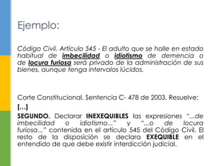 Ejemplo: 
Código Civil. Artículo 545 - El adulto que se halle en estado 
habitual de imbecilidad o idiotismo de demencia o 
de locura furiosa será privado de la administración de sus 
bienes, aunque tenga intervalos lúcidos. 
Corte Constitucional. Sentencia C- 478 de 2003. Resuelve: 
[…] 
SEGUNDO. Declarar INEXEQUIBLES las expresiones “...de 
imbecilidad o idiotismo...” y “...o de locura 
furiosa...” contenida en el artículo 545 del Código Civil. El 
resto de la disposición se declara EXEQUIBLE en el 
entendido de que debe existir interdicción judicial. 
 