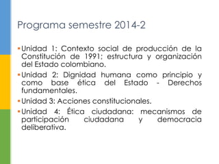 Programa semestre 2014-2 
Unidad 1: Contexto social de producción de la 
Constitución de 1991; estructura y organización 
del Estado colombiano. 
Unidad 2: Dignidad humana como principio y 
como base ética del Estado - Derechos 
fundamentales. 
Unidad 3: Acciones constitucionales. 
Unidad 4: Ética ciudadana: mecanismos de 
participación ciudadana y democracia 
deliberativa. 
 