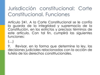 Jurisdicción constitucional: Corte 
Constitucional. Funciones 
Artículo 241. A la Corte Constitucional se le confía 
la guarda de la integridad y supremacía de la 
Constitución, en los estrictos y precisos términos de 
este artículo. Con tal fin, cumplirá las siguientes 
funciones: 
(…) 
9. Revisar, en la forma que determine la ley, las 
decisiones judiciales relacionadas con la acción de 
tutela de los derechos constitucionales. 
 