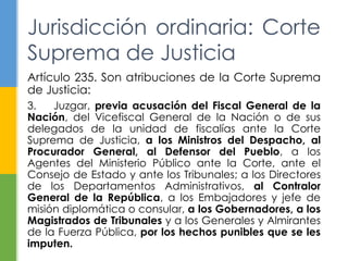 Jurisdicción ordinaria: Corte 
Suprema de Justicia 
Artículo 235. Son atribuciones de la Corte Suprema 
de Justicia: 
3. Juzgar, previa acusación del Fiscal General de la 
Nación, del Vicefiscal General de la Nación o de sus 
delegados de la unidad de fiscalías ante la Corte 
Suprema de Justicia, a los Ministros del Despacho, al 
Procurador General, al Defensor del Pueblo, a los 
Agentes del Ministerio Público ante la Corte, ante el 
Consejo de Estado y ante los Tribunales; a los Directores 
de los Departamentos Administrativos, al Contralor 
General de la República, a los Embajadores y jefe de 
misión diplomática o consular, a los Gobernadores, a los 
Magistrados de Tribunales y a los Generales y Almirantes 
de la Fuerza Pública, por los hechos punibles que se les 
imputen. 
 