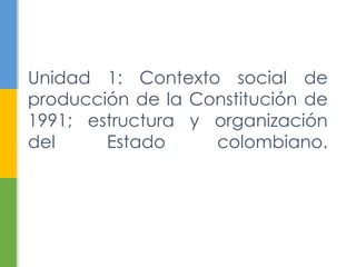Unidad 1: Contexto social de 
producción de la Constitución de 
1991; estructura y organización 
del Estado colombiano. 
 