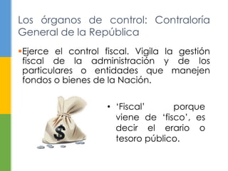 Los órganos de control: Contraloría 
General de la República 
Ejerce el control fiscal. Vigila la gestión 
fiscal de la administración y de los 
particulares o entidades que manejen 
fondos o bienes de la Nación. 
• ‘Fiscal’ porque 
viene de ‘fisco’, es 
decir el erario o 
tesoro público. 
 