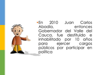 En 2010 Juan Carlos 
Abadía, entonces 
Gobernador del Valle del 
Cauca, fue destituido e 
inhabilitado por 10 años 
para ejercer cargos 
públicos por participar en 
política 
 