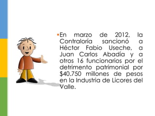 En marzo de 2012, la 
Contraloría sancionó a 
Héctor Fabio Useche, a 
Juan Carlos Abadía y a 
otros 16 funcionarios por el 
detrimento patrimonial por 
$40.750 millones de pesos 
en la Industria de Licores del 
Valle. 
 