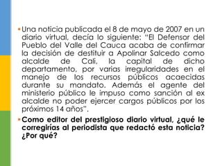 Una noticia publicada el 8 de mayo de 2007 en un 
diario virtual, decía lo siguiente: “El Defensor del 
Pueblo del Valle del Cauca acaba de confirmar 
la decisión de destituir a Apolinar Salcedo como 
alcalde de Cali, la capital de dicho 
departamento, por varias irregularidades en el 
manejo de los recursos públicos acaecidas 
durante su mandato. Además el agente del 
ministerio público le impuso como sanción al ex 
alcalde no poder ejercer cargos públicos por los 
próximos 14 años”. 
Como editor del prestigioso diario virtual, ¿qué le 
corregirías al periodista que redactó esta noticia? 
¿Por qué? 
 