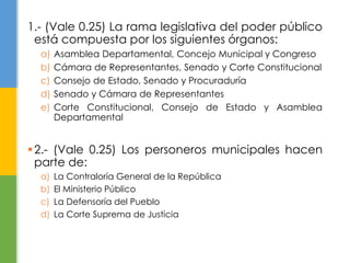 1.- (Vale 0.25) La rama legislativa del poder público 
está compuesta por los siguientes órganos: 
a) Asamblea Departamental, Concejo Municipal y Congreso 
b) Cámara de Representantes, Senado y Corte Constitucional 
c) Consejo de Estado, Senado y Procuraduría 
d) Senado y Cámara de Representantes 
e) Corte Constitucional, Consejo de Estado y Asamblea 
Departamental 
2.- (Vale 0.25) Los personeros municipales hacen 
parte de: 
a) La Contraloría General de la República 
b) El Ministerio Público 
c) La Defensoría del Pueblo 
d) La Corte Suprema de Justicia 
 
