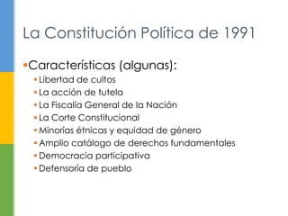 La Constitución Política de 1991 
Características (algunas): 
 Libertad de cultos 
 La acción de tutela 
 La Fiscalía General de la Nación 
 La Corte Constitucional 
 Minorías étnicas y equidad de género 
Amplio catálogo de derechos fundamentales 
 Democracia participativa 
 Defensoría de pueblo 
 