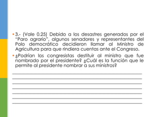  3.- (Vale 0.25) Debido a los desastres generados por el 
“Paro agrario”, algunos senadores y representantes del 
Polo democrático decidieron llamar al Ministro de 
Agricultura para que rindiera cuentas ante el Congreso. 
 ¿Podrían los congresistas destituir al ministro que fue 
nombrado por el presidente? ¿Cuál es la función que le 
permite al presidente nombrar a sus ministros? 
_________________________________________________________ 
_________________________________________________________ 
_________________________________________________________ 
_________________________________________________________ 
_________________________________________________________ 
_________________________________________________________ 
_________________________________________________________ 
 
