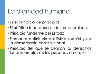 La dignidad humana 
Es el principio de principios 
Pilar ético fundamental del ordenamiento 
Principio fundante del Estado 
Elemento definitorio del Estado social y de 
la democracia constitucional 
Principio del que se derivan los derechos 
fundamentales de las personas naturales 
 