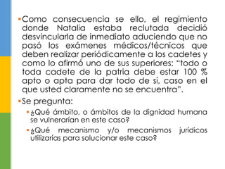 Como consecuencia se ello, el regimiento 
donde Natalia estaba reclutada decidió 
desvincularla de inmediato aduciendo que no 
pasó los exámenes médicos/técnicos que 
deben realizar periódicamente a los cadetes y 
como lo afirmó uno de sus superiores: “todo o 
toda cadete de la patria debe estar 100 % 
apto o apta para dar todo de sí, caso en el 
que usted claramente no se encuentra”. 
Se pregunta: 
¿Qué ámbito, o ámbitos de la dignidad humana 
se vulnerarían en este caso? 
¿Qué mecanismo y/o mecanismos jurídicos 
utilizarías para solucionar este caso? 
 