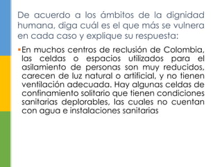 De acuerdo a los ámbitos de la dignidad 
humana, diga cuál es el que más se vulnera 
en cada caso y explique su respuesta: 
En muchos centros de reclusión de Colombia, 
las celdas o espacios utilizados para el 
asilamiento de personas son muy reducidos, 
carecen de luz natural o artificial, y no tienen 
ventilación adecuada. Hay algunas celdas de 
confinamiento solitario que tienen condiciones 
sanitarias deplorables, las cuales no cuentan 
con agua e instalaciones sanitarias 
 