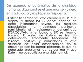 De acuerdo a los ámbitos de la dignidad 
humana, diga cuál es el que más se vulnera 
en cada caso y explique su respuesta: 
Katerin tiene 22 años, está afiliada a la EPS “Un 
suspiro” y desde los 12 daños padece de 
acné inflamatorio severo, los médicos 
especialistas han estimado pertinente 
suministrarle el medicamento denominado 
ROACCUTAN, sin embargo la EPS se niega a 
hacerlo. El rostro de Katerin se ha ido 
deformando lentamente llenándose de 
lesiones, póstulas y comedones y esta 
situación no pasa desapercibida en el 
encuentro con las demás personas, lo que ha 
generado problemas de autoestima y que 
Katerin no pueda llevar una vida normal. 
 