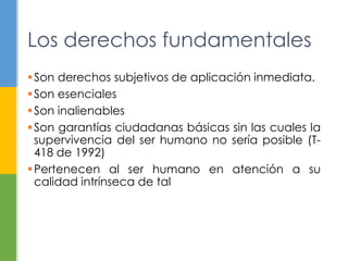 Los derechos fundamentales 
Son derechos subjetivos de aplicación inmediata. 
Son esenciales 
Son inalienables 
Son garantías ciudadanas básicas sin las cuales la 
supervivencia del ser humano no sería posible (T- 
418 de 1992) 
Pertenecen al ser humano en atención a su 
calidad intrínseca de tal 
 