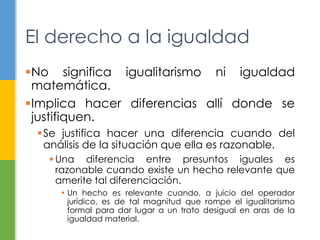 El derecho a la igualdad 
No significa igualitarismo ni igualdad 
matemática. 
Implica hacer diferencias allí donde se 
justifiquen. 
Se justifica hacer una diferencia cuando del 
análisis de la situación que ella es razonable. 
Una diferencia entre presuntos iguales es 
razonable cuando existe un hecho relevante que 
amerite tal diferenciación. 
 Un hecho es relevante cuando, a juicio del operador 
jurídico, es de tal magnitud que rompe el igualitarismo 
formal para dar lugar a un trato desigual en aras de la 
igualdad material. 
 