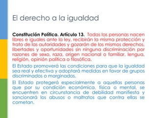 El derecho a la igualdad 
Constitución Política. Artículo 13. Todas las personas nacen 
libres e iguales ante la ley, recibirán la misma protección y 
trato de las autoridades y gozarán de los mismos derechos, 
libertades y oportunidades sin ninguna discriminación por 
razones de sexo, raza, origen nacional o familiar, lengua, 
religión, opinión política o filosófica. 
El Estado promoverá las condiciones para que la igualdad 
sea real y efectiva y adoptará medidas en favor de grupos 
discriminados o marginados. 
El Estado protegerá especialmente a aquellas personas 
que por su condición económica, física o mental, se 
encuentren en circunstancia de debilidad manifiesta y 
sancionará los abusos o maltratos que contra ellas se 
cometan. 
 