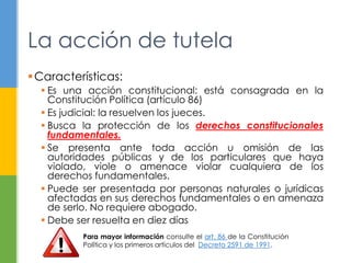 La acción de tutela 
Características: 
 Es una acción constitucional: está consagrada en la 
Constitución Política (artículo 86) 
 Es judicial: la resuelven los jueces. 
 Busca la protección de los derechos constitucionales 
fundamentales. 
 Se presenta ante toda acción u omisión de las 
autoridades públicas y de los particulares que haya 
violado, viole o amenace violar cualquiera de los 
derechos fundamentales. 
 Puede ser presentada por personas naturales o jurídicas 
afectadas en sus derechos fundamentales o en amenaza 
de serlo. No requiere abogado. 
 Debe ser resuelta en diez días 
Para mayor información consulte el art. 86 de la Constitución 
Política y los primeros artículos del Decreto 2591 de 1991. 
 