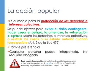La acción popular 
Es el medio para la protección de los derechos e 
intereses colectivos. 
Se puede ejercer para evitar el daño contingente, 
hacer cesar el peligro, la amenaza, la vulneración 
o agravio sobre los derechos e intereses colectivos, 
o restituir las cosas a su estado anterior cuando 
fuere posible (Art. 2 de la Ley 472). 
 Trámite preferencial 
Cualquier persona puede interponerla. No 
requiere abogado 
Para mayor información consulte las diapositivas preparadas 
sobre este tema dando clic aquí, el art. 88 de la Constitución 
Política y los primeros artículos de la Ley 472 de 1998. 
 