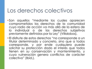 Los derechos colectivos 
Son aquellos “mediante los cuales aparecen 
comprometidos los derechos de la comunidad 
cuyo radio de acción va más allá de la esfera de 
lo individual o de los derechos subjetivos 
previamente definidos por la Ley” (Villalobos). 
 El disfrute de estos derechos “no corresponde a un 
titular determinado y concreto, sino que a todos 
corresponde, y por ende cualquiera puede 
solicitar su protección dado el interés que todos 
tienen en su conservación y mantenimiento, y 
cuya vulneración genera conflictos de carácter 
colectivo” (Ibíd.). 
 