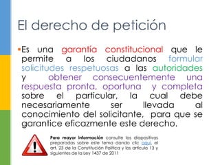 El derecho de petición 
Es una garantía constitucional que le 
permite a los ciudadanos formular 
solicitudes respetuosas a las autoridades 
y obtener consecuentemente una 
respuesta pronta, oportuna y completa 
sobre el particular, la cual debe 
necesariamente ser llevada al 
conocimiento del solicitante, para que se 
garantice eficazmente este derecho. 
Para mayor información consulte las diapositivas 
preparadas sobre este tema dando clic aquí, el 
art. 23 de la Constitución Política y los artículo 13 y 
siguientes de la Ley 1437 de 2011 
 