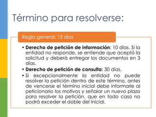 Término para resolverse: 
Regla general: 15 días 
• Derecho de petición de información: 10 días. Si la 
entidad no responde, se entiende que aceptó la 
solicitud y deberá entregar los documentos en 3 
días. 
• Derecho de petición de consulta: 30 días. 
• Si excepcionalmente la entidad no puede 
resolver la petición dentro de este término, antes 
de vencerse el término inicial debe informarle al 
peticionario los motivos y señalar un nuevo plazo 
para resolver la petición, que en todo caso no 
podrá exceder el doble del inicial. 
 